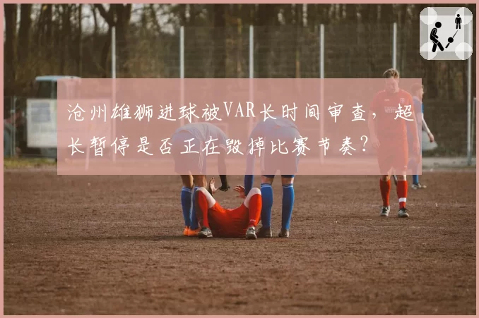 沧州雄狮进球被VAR长时间审查，超长暂停是否正在毁掉比赛节奏？