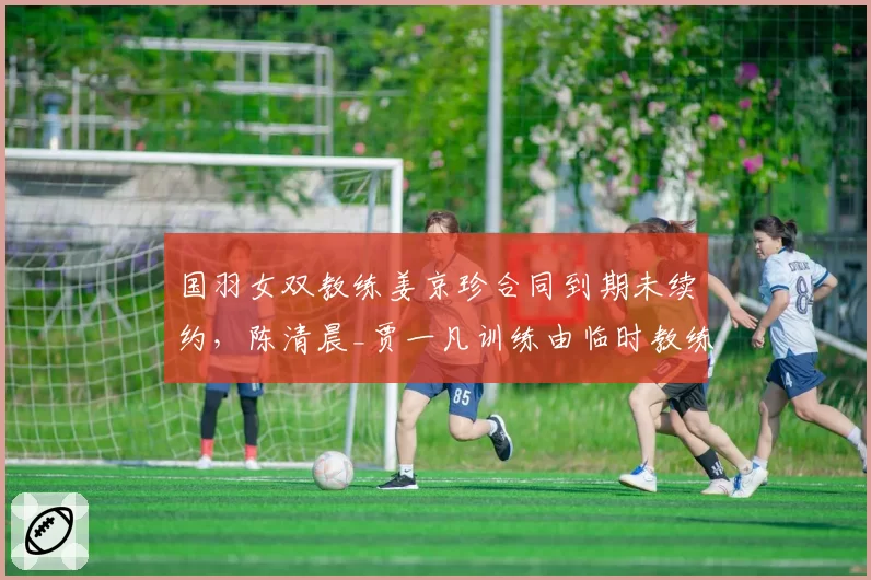 国羽女双教练姜京珍合同到期未续约,陈清晨_贾一凡训练由临时教练接管