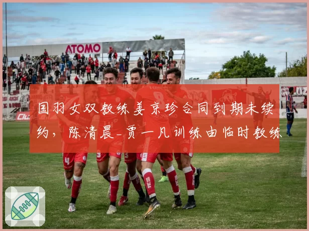 国羽女双教练姜京珍合同到期未续约,陈清晨_贾一凡训练由临时教练接管