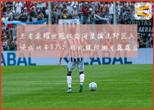 王者荣耀世冠杯花海裴擒虎野区入侵成功率83%,对比暖阳娜可露露后期团战输出差距显著