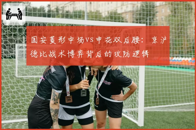 国安菱形中场vs申花双后腰：京沪德比战术博弈背后的攻防逻辑