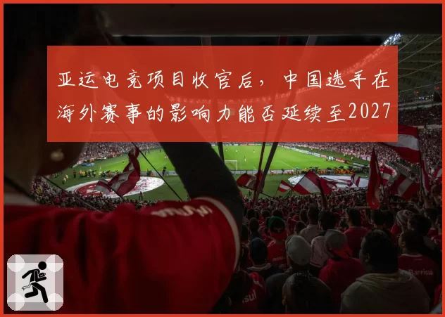 亚运电竞项目收官后，中国选手在海外赛事的影响力能否延续至2027