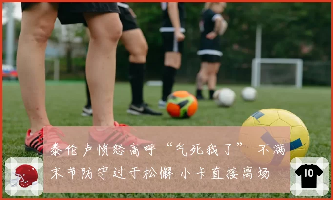 泰伦卢愤怒高呼“气死我了” 不满末节防守过于松懈 小卡直接离场