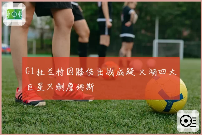 G1杜兰特因膝伤出战成疑 火湖四大巨星只剩詹姆斯