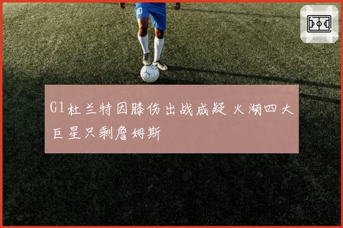 G1杜兰特因膝伤出战成疑 火湖四大巨星只剩詹姆斯