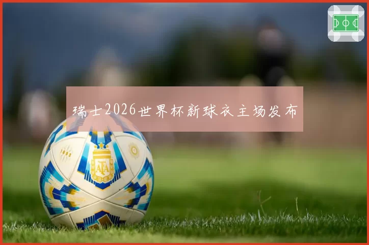 瑞士2026世界杯新球衣主场发布