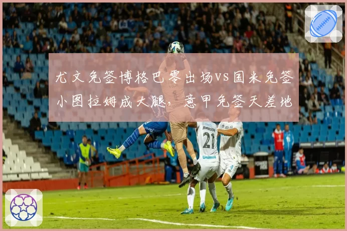尤文免签博格巴零出场vs国米免签小图拉姆成大腿，意甲免签天差地别