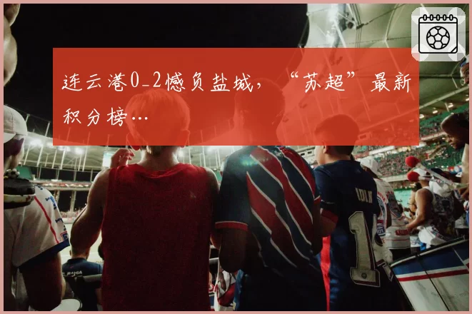 连云港0_2憾负盐城，“苏超”最新积分榜…