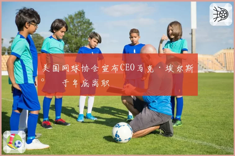 美国网球协会宣布CEO马克·埃尔斯将于年底离职