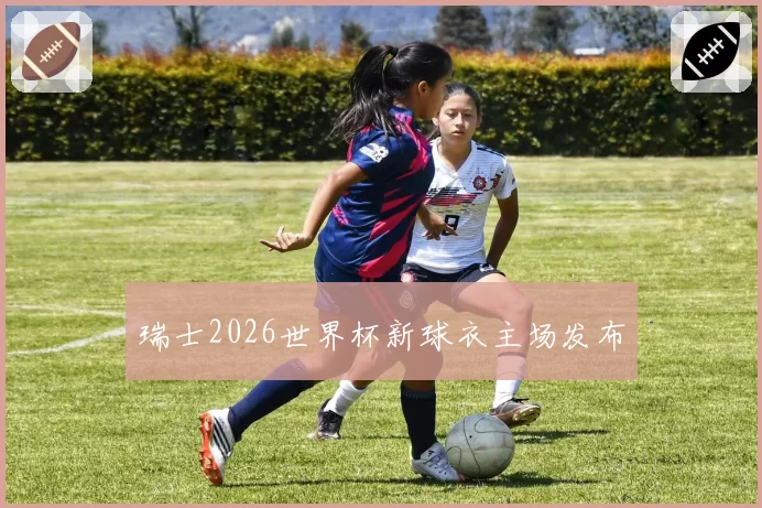瑞士2026世界杯新球衣主场发布