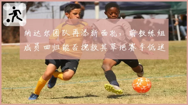 纳达尔团队再添新面孔,前教练组成员回归能否挽救其草地赛季低迷状态?