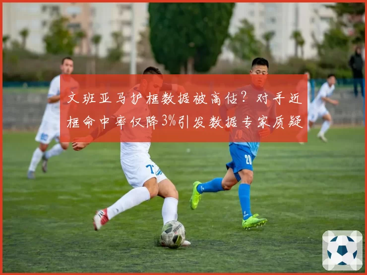 文班亚马护框数据被高估?对手近框命中率仅降3%引发数据专家质疑