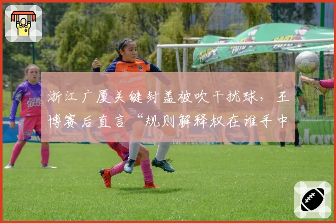 浙江广厦关键封盖被吹干扰球，王博赛后直言“规则解释权在谁手中”？