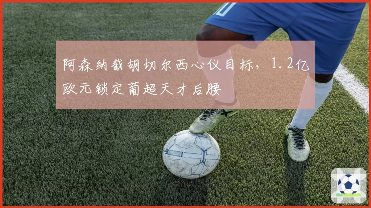 阿森纳截胡切尔西心仪目标，1.2亿欧元锁定葡超天才后腰