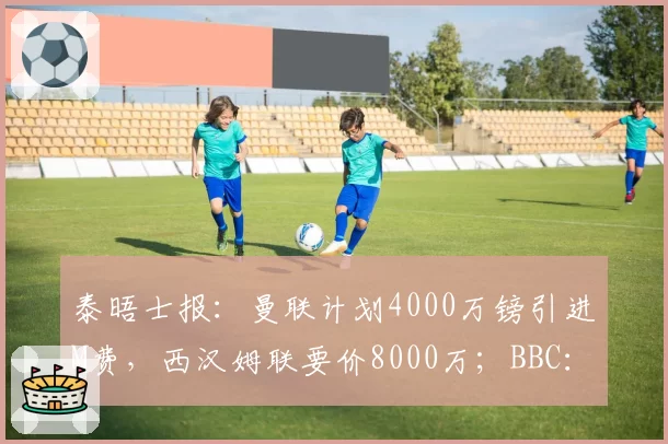 泰晤士报:曼联计划4000万镑引进M费,西汉姆联要价8000万;BBC:格林伍德是两位费内巴切俱乐部候选主席的首要目标,曼联拥二次转会分成