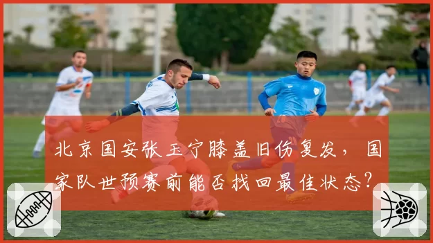 北京国安张玉宁膝盖旧伤复发，国家队世预赛前能否找回最佳状态？