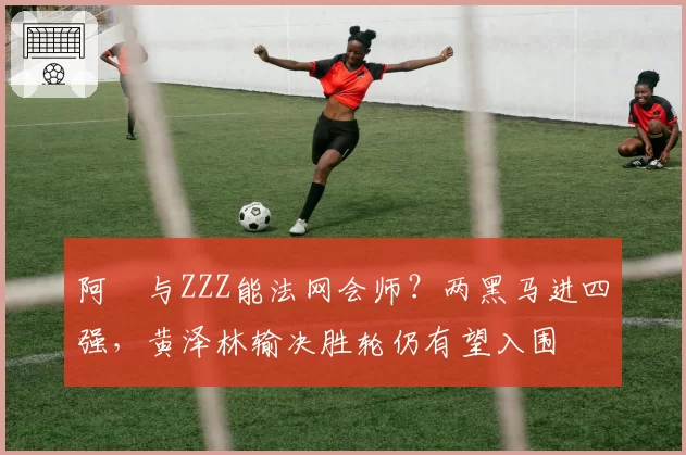 阿昺与ZZZ能法网会师？两黑马进四强，黄泽林输决胜轮仍有望入围