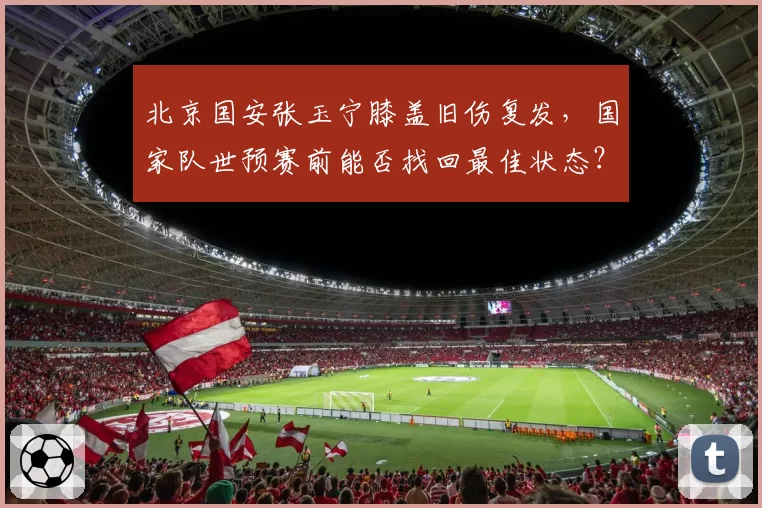 北京国安张玉宁膝盖旧伤复发，国家队世预赛前能否找回最佳状态？