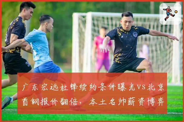 广东宏远杜锋续约条件曝光vs北京首钢报价翻倍,本土名帅薪资博弈