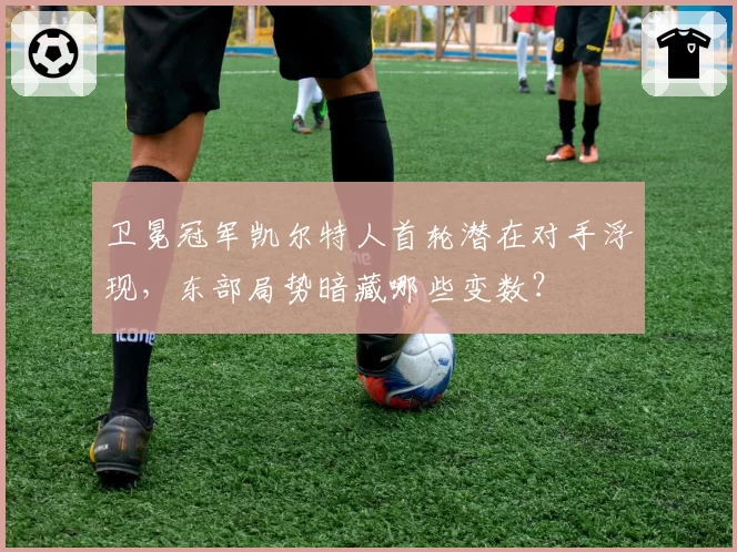 卫冕冠军凯尔特人首轮潜在对手浮现，东部局势暗藏哪些变数？