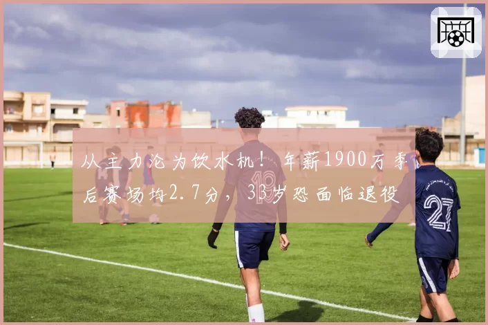 从主力沦为饮水机！年薪1900万季后赛场均2.7分，33岁恐面临退役