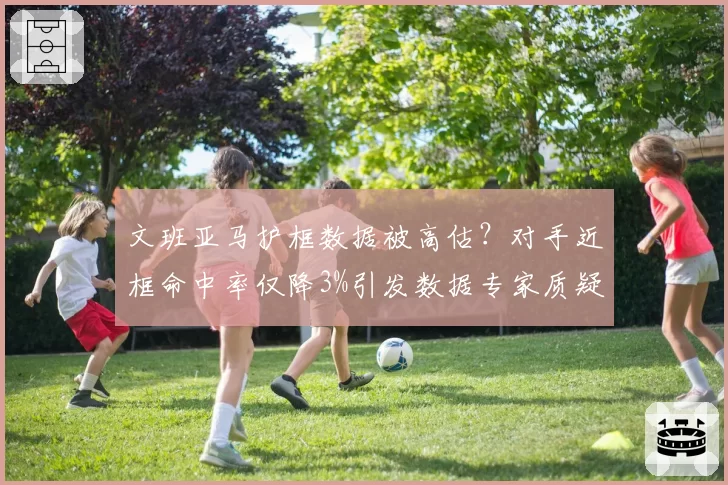 文班亚马护框数据被高估?对手近框命中率仅降3%引发数据专家质疑