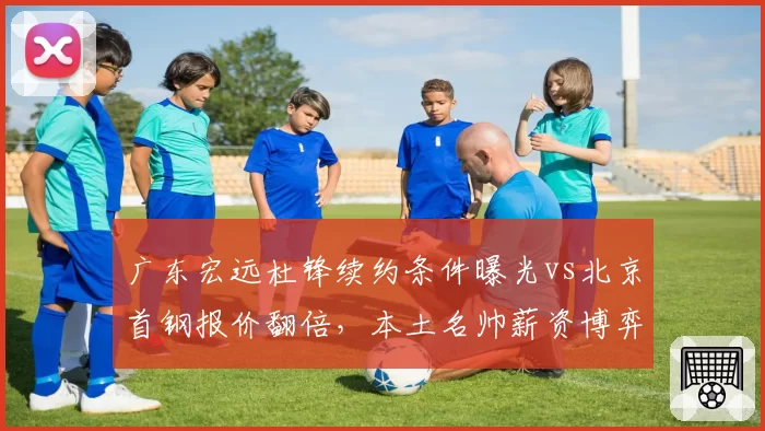 广东宏远杜锋续约条件曝光vs北京首钢报价翻倍,本土名帅薪资博弈
