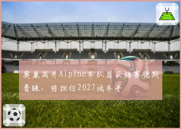 奥康离开Alpine车队后获梅赛德斯青睐，将担任2027试车手